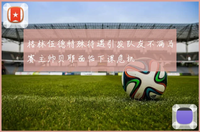 格林伍德特殊待遇引发队友不满马赛主帅贝耶面临下课危机