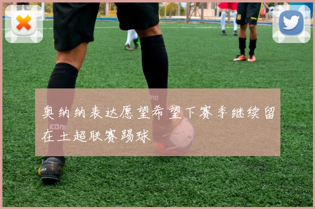 奥纳纳表达愿望希望下赛季继续留在土超联赛踢球