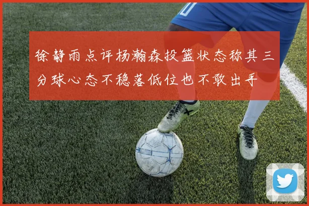 徐静雨点评杨瀚森投篮状态称其三分球心态不稳落低位也不敢出手