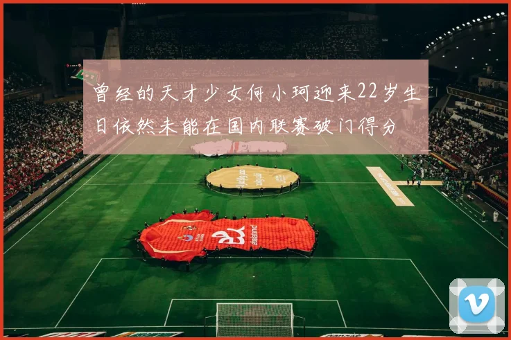 曾经的天才少女何小珂迎来22岁生日依然未能在国内联赛破门得分