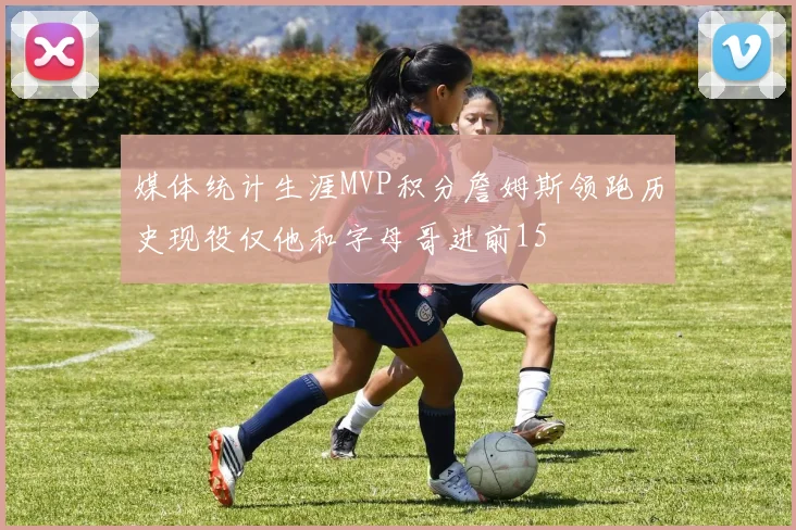 媒体统计生涯MVP积分詹姆斯领跑历史现役仅他和字母哥进前15