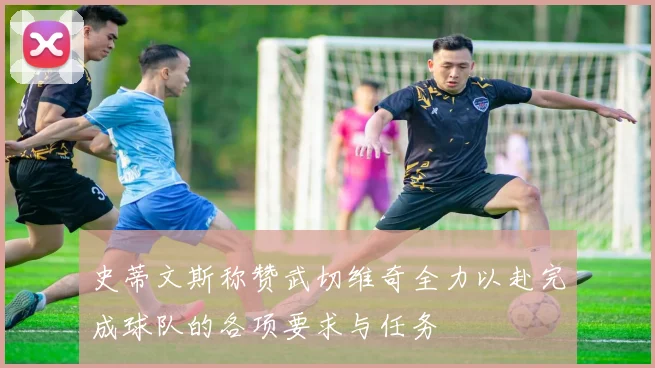 史蒂文斯称赞武切维奇全力以赴完成球队的各项要求与任务