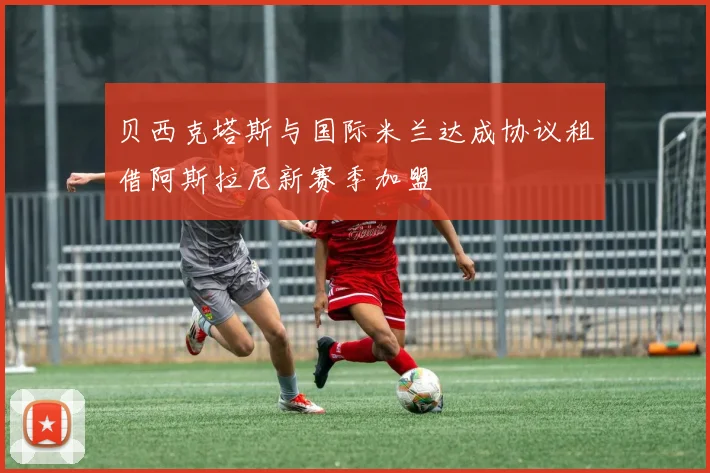 贝西克塔斯与国际米兰达成协议租借阿斯拉尼新赛季加盟