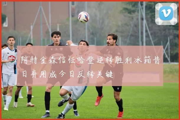 阿特金森信任哈登逆转胜利冰箱昔日弃用成今日反转关键