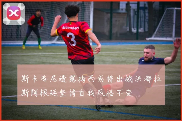 斯卡洛尼透露梅西或将出战洪都拉斯阿根廷坚持自我风格不变