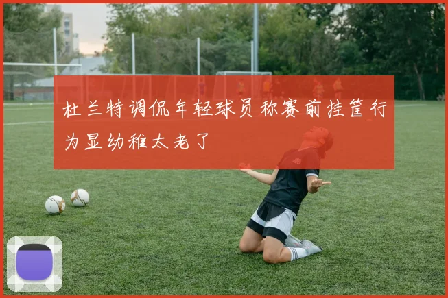 杜兰特调侃年轻球员称赛前挂筐行为显幼稚太老了