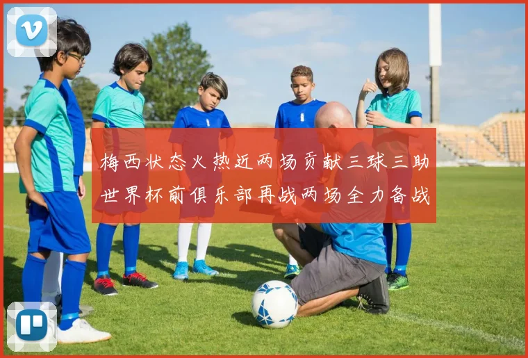 梅西状态火热近两场贡献三球三助世界杯前俱乐部再战两场全力备战大赛