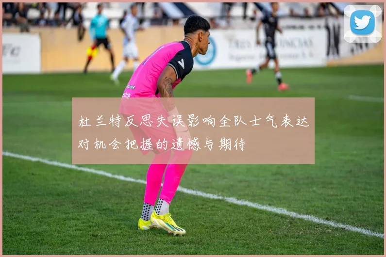 杜兰特反思失误影响全队士气表达对机会把握的遗憾与期待