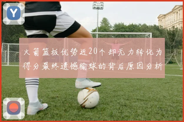 火箭篮板优势近20个却无力转化为得分最终遗憾输球的背后原因分析