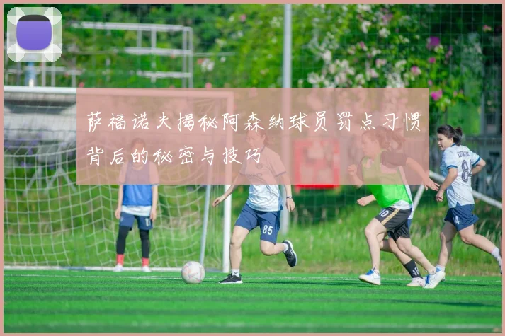 萨福诺夫揭秘阿森纳球员罚点习惯背后的秘密与技巧
