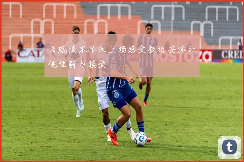 马威谈末节未上场感受教练安排让他理解与接受