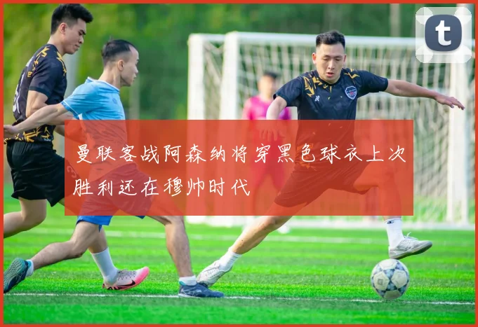 曼联客战阿森纳将穿黑色球衣上次胜利还在穆帅时代