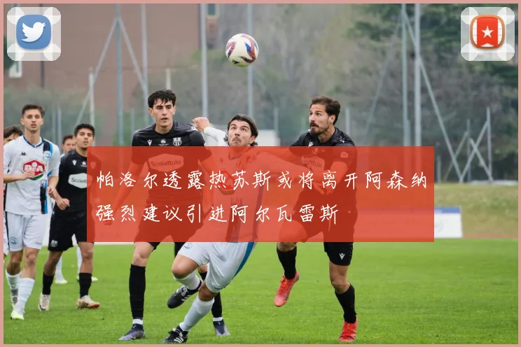 帕洛尔透露热苏斯或将离开阿森纳强烈建议引进阿尔瓦雷斯