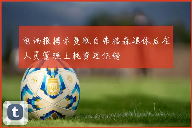 电讯报揭示曼联自弗格森退休后在人员管理上耗资近亿镑