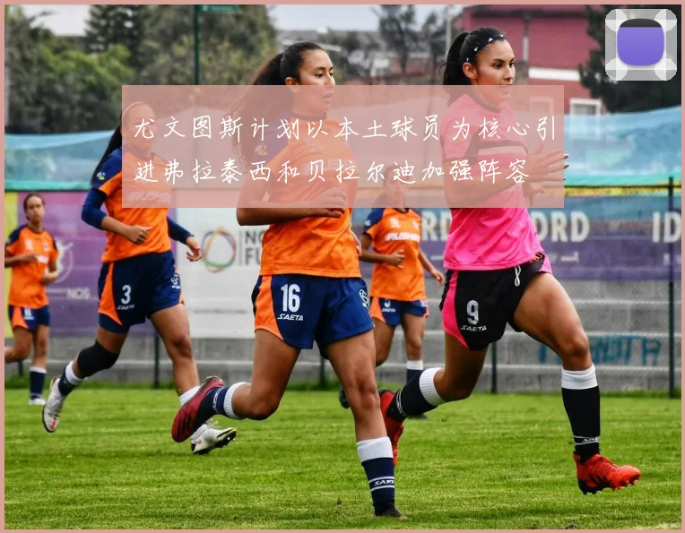 尤文图斯计划以本土球员为核心引进弗拉泰西和贝拉尔迪加强阵容