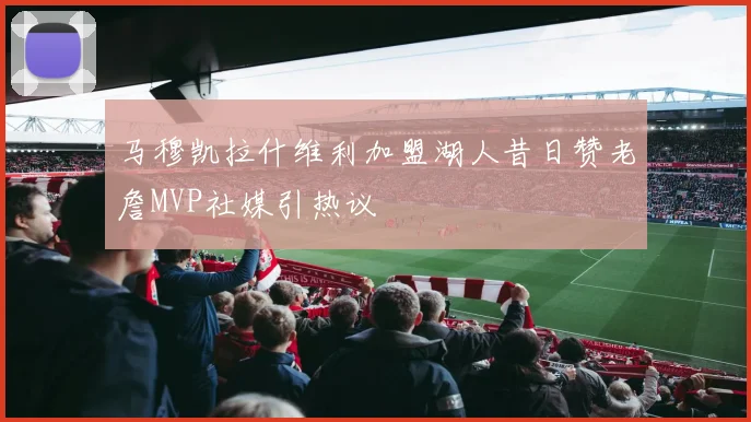 马穆凯拉什维利加盟湖人昔日赞老詹MVP社媒引热议